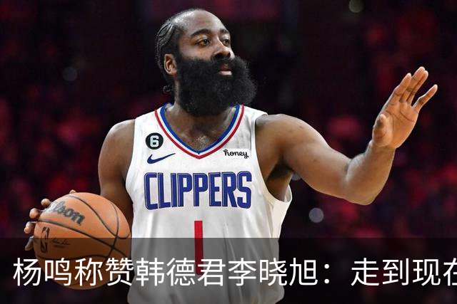 杨鸣称赞韩德君李晓旭：走到现在他们功不可没
